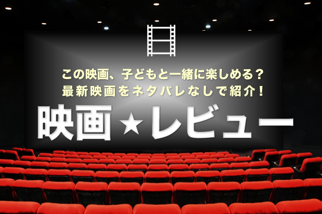 この映画、子供と一緒に楽しめる？ キッズイベントの最新映画をネタバレなしで紹介する映画の感想・映画レビュー！